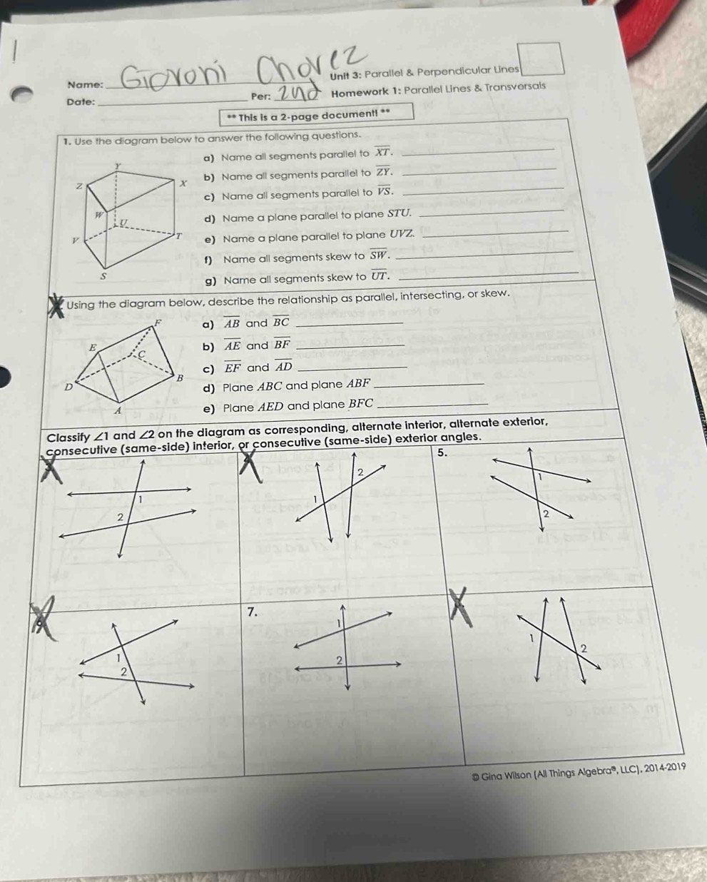 Parallel & Perpendicular Lines 
Name: 
_ 
Date: _Per: _Homework 1: Parallel Lines & Transversals 
** This is a 2 -page document! ** 
1. Use the diagram below to answer the following questions. 
a) Name all segments parallel to overline XT. 
_ 
b) Name all segments parallel to overline ZY. 
_ 
c) Name all segments parallel to overline VS. 
_ 
_ 
_ 
d) Name a plane parallel to plane STU. 
e) Name a plane parallel to plane UVZ. 
f) Name all segments skew to overline SW. _ 
g) Name all segments skew to overline UT. _ 
Using the diagram below, describe the relationship as parallel, intersecting, or skew. 
a) overline AB and overline BC _ 
and overline BF _ 
b) overline AE
c) overline EF and overline AD _ 
d) Plane ABC and plane ABF _ 
e) Plane AED and plane BFC _ 
Classify ∠ 1 and ∠ 2 on the diagram as corresponding, alternate interior, alternate exterior, 
consecutive (same-side) interior, or consecutive (same-side) exterior angles. 
5. 
2 
1 
1 
1 
2 
2 
7. 
9 
1 
1 
2 
2 
# Gina Wilson (All Things Algebra®, LLC), 2014-2019