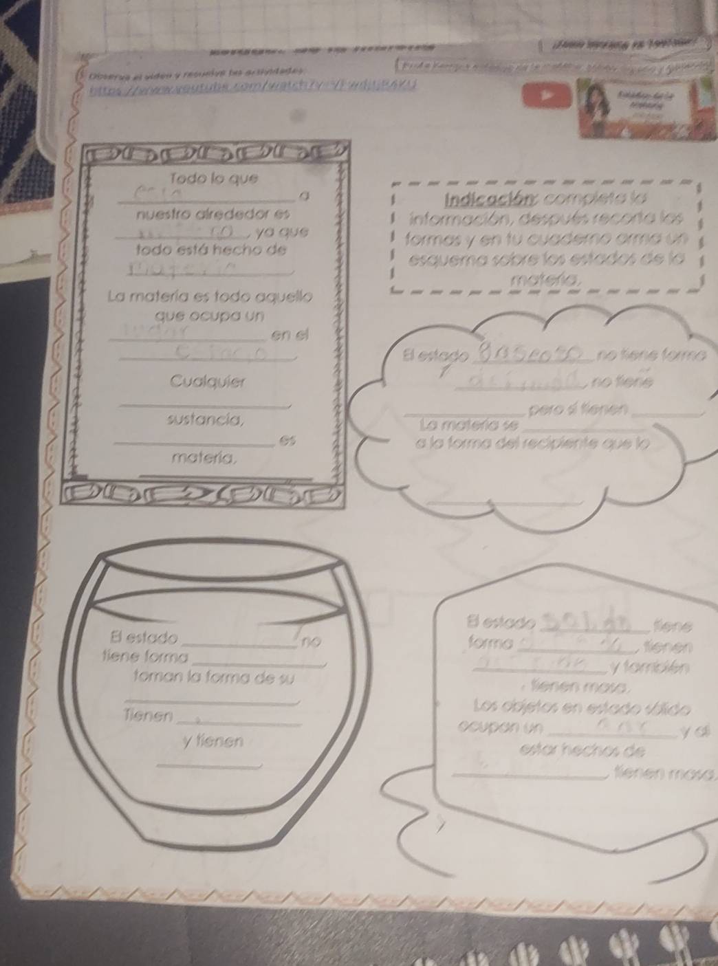 Observa el viden y resueive la arsiidadas 
htte / wewerreutubs sem / watch f y V h w d t e e k 

Todo lo que 
_ Indicación: compieta la 
nuestro alrededor es 
1 
_ a que 
formas y en tu cuademo orm a 
todo está hecho de 
_ 
esquema scbre los estados de la 
mateña 
La matería es todo aquello 
que ocupa un 
_en el 
_El estado_ no tiêne formo 
Cualquier _ no fiene 
_ 
_pero átienen_ 
sustancia, La mateñía se_ 
_05 a la forma del recipiente que lo 
materia. 
_ 
_ 
B estado _fiene 
forma_ 
fienen 
_y también 
Sienen mosa 
Los objetos en estado sólido 
ocupan un_ 
y ai 
estar hechos de 
_ enen masa.