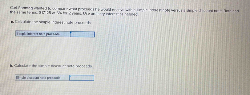 Carl Sonntag wanted to compare what proceeds he would receive with a simple interest note versus a simple discount note. Both had 
the same terms: $17,125 at 6% for 2 years. Use ordinary interest as needed. 
a. Calculate the simple interest note proceeds. 
Simple interest note proceeds 
b. Calculate the simple discount note proceeds. 
Simple discount note proceeds