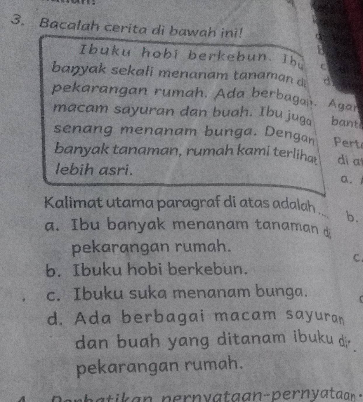 Bacalah cerita di bawah ini!
1o
Ibuku hobi berkebun. Ibu
45： 1
banyak sekali menanam tanaman d d
pekarangan rumah. Ada berbagan Agar
macam sayuran dan buah. Ibu juga bant
senang menanam bunga. Dengan Pert
banyak tanaman, rumah kami terlihat di a
lebih asri. a. l
Kalimat utama paragraf di atas adalah
_ b.
a. Ibu banyak menanam tanaman d
pekarangan rumah.
C.
b. Ibuku hobi berkebun.
c. Ibuku suka menanam bunga.
c
d. Ada berbagai macam sayuran
dan buah yang ditanam ibuku di.
pekarangan rumah.
Perhatikan pernyataan-pernyataan -