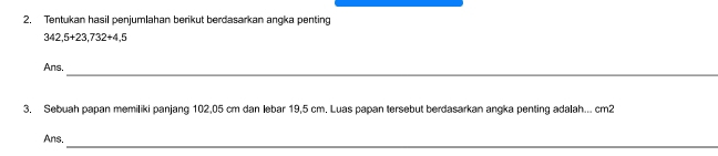 2, Tentukan hasil penjumlahan berikut berdasarkan angka penting
342,5+23,732+4,5
_ 
Ans. 
3. Sebuah papan memiliki panjang 102,05 cm dan lebar 19,5 cm. Luas papan tersebut berdasarkan angka penting adalah... cm2
Ans. 
_