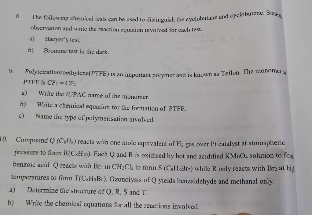 The following chemical tests can be used to distinguish the cyclobutane and cyclobutene. State 
observation and write the reaction equation involved for each test. 
a) Baeyer’s test. 
b) Bromine test in the dark. 
9. Polytetrafluoroethylene(PTFE) is an important polymer and is known as Teflon. The monomer of
PTFE is CF_2=CF_2
a) Write the IUPAC name of the monomer. 
b) Write a chemical equation for the formation of PTFE. 
c) Name the type of polymerisation involved. 
10. Compound Q(C_8H_8) reacts with one mole equivalent of H_2 gas over Pt catalyst at atmospheric 
pressure to form R(C_8H_10). Each Q and R is oxidised by hot and acidified KMnO_4 solution to fom 
benzoic acid. Q reacts with Br_2 in CH_2Cl_2 to form S(C_8H_8Br_2) while R only reacts with Br_2 at hig 
temperatures to form T(C_8H_9Br). Ozonolysis of Q yields benzaldehyde and methanal only. 
a) Determine the structure of Q, R, S and T. 
b) Write the chemical equations for all the reactions involved.