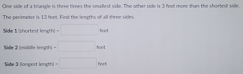 One side of a triangle is three times the smallest side. The other side is 3 feet more than the shortest side. 
The perimeter is 13 feet. Find the lengths of all three sides. 
Side 1 (shortest length) v)=□ feet
Side 2 (middle length) =□ feet
Side 3 (longest length) =□ feet