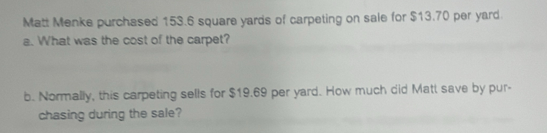 Matt Menke purchased 153.6 square yards of carpeting on sale for $13.70 per yard. 
a. What was the cost of the carpet? 
b. Normally, this carpeting sells for $19.69 per yard. How much did Matt save by pur- 
chasing during the sale?