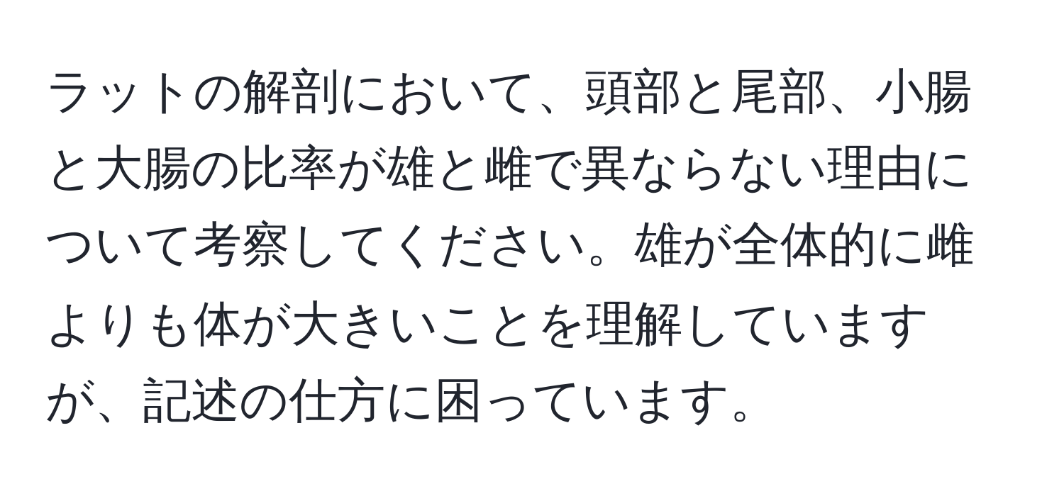 ラットの解剖において、頭部と尾部、小腸と大腸の比率が雄と雌で異ならない理由について考察してください。雄が全体的に雌よりも体が大きいことを理解していますが、記述の仕方に困っています。