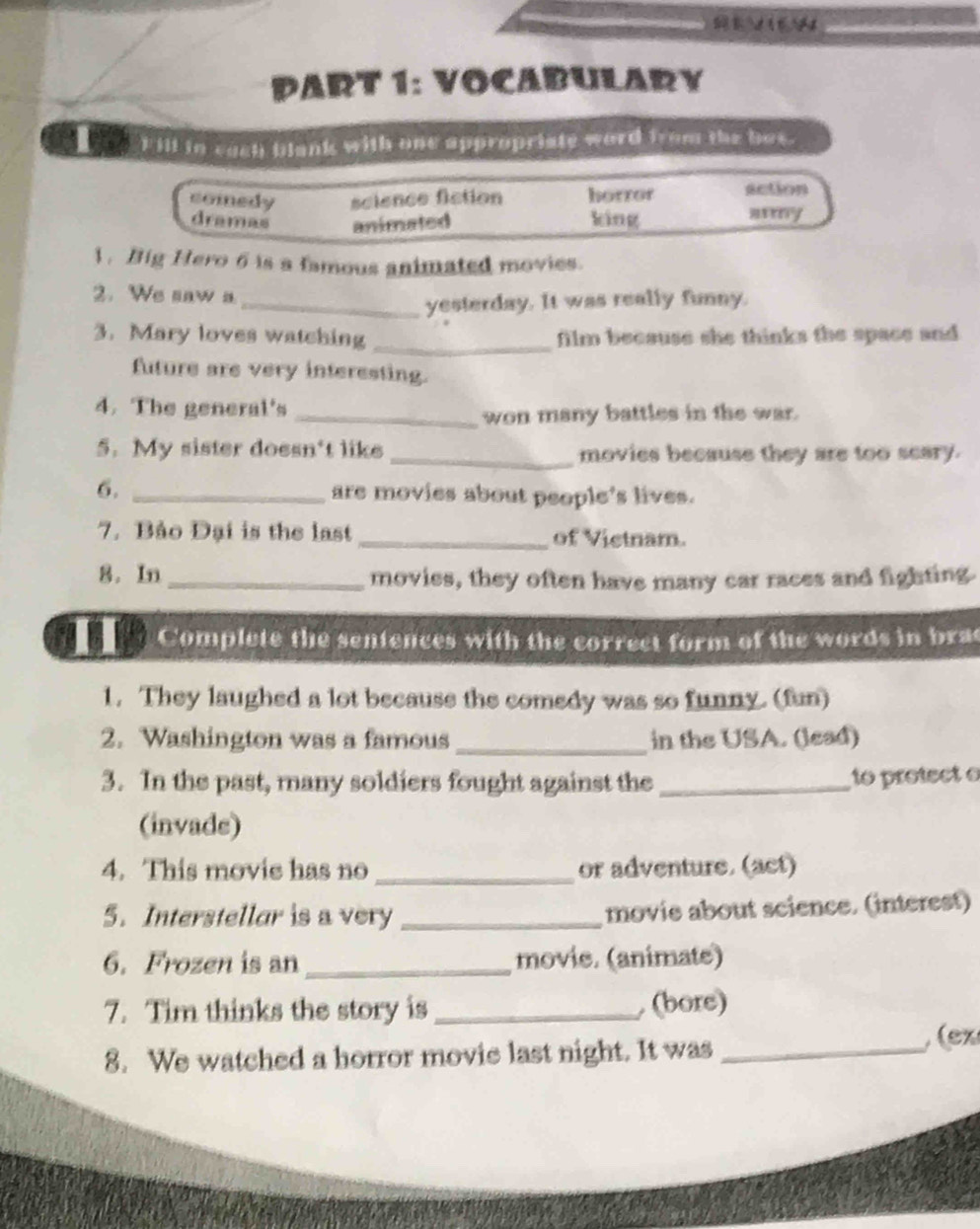 VOCABULARY
5/ Fill in cach blank with one appropriate word from the bos
comedy science fiction horror action
dramas animated king any
1. Big Hero 6 is a famous animated movies.
2. We saw a
_yesterday. It was really funny.
3. Mary loves watching _film because she thinks the space and
future are very interesting.
4. The general's_
won many battles in the war.
5. My sister doesn't like _movies because they are too seary.
6. _are movies about people's lives.
7. Bảo Đại is the last _of Vietnam.
8. In _movies, they often have many car races and fighting.
Complete the sentences with the correct form of the words in brac
1. They laughed a lot because the comedy was so funny. (fun)
2. Washington was a famous _in the USA. (lead)
3. In the past, many soldiers fought against the _to protect o
(invade)
4. This movie has no _or adventure. (act)
5. Interstellar is a very _movie about science. (interest)
6. Frozen is an _movie. (animate)
7. Tim thinks the story is_ (bore)
8. We watched a horror movie last night. It was_
(ex