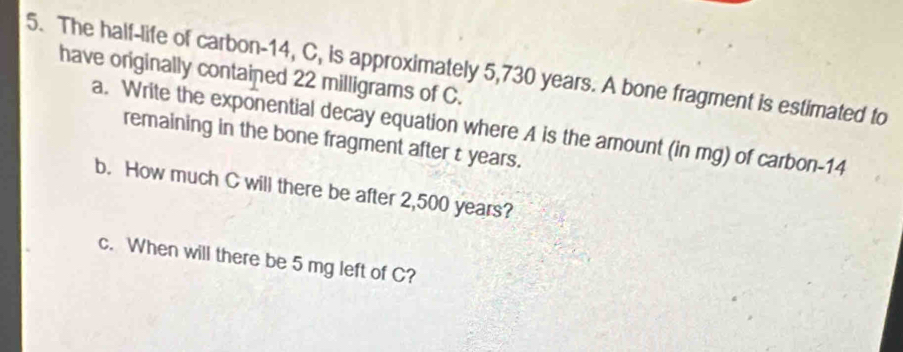 The half-life of carbon -14, C, is approximately 5,730 years. A bone fragment is estimated to 
have originally contained 22 milligrams of C. 
a. Write the exponential decay equation where A is the amount (in mg) of carbon- 14
remaining in the bone fragment after t years. 
b. How much C will there be after 2,500 years? 
c. When will there be 5 mg left of C?