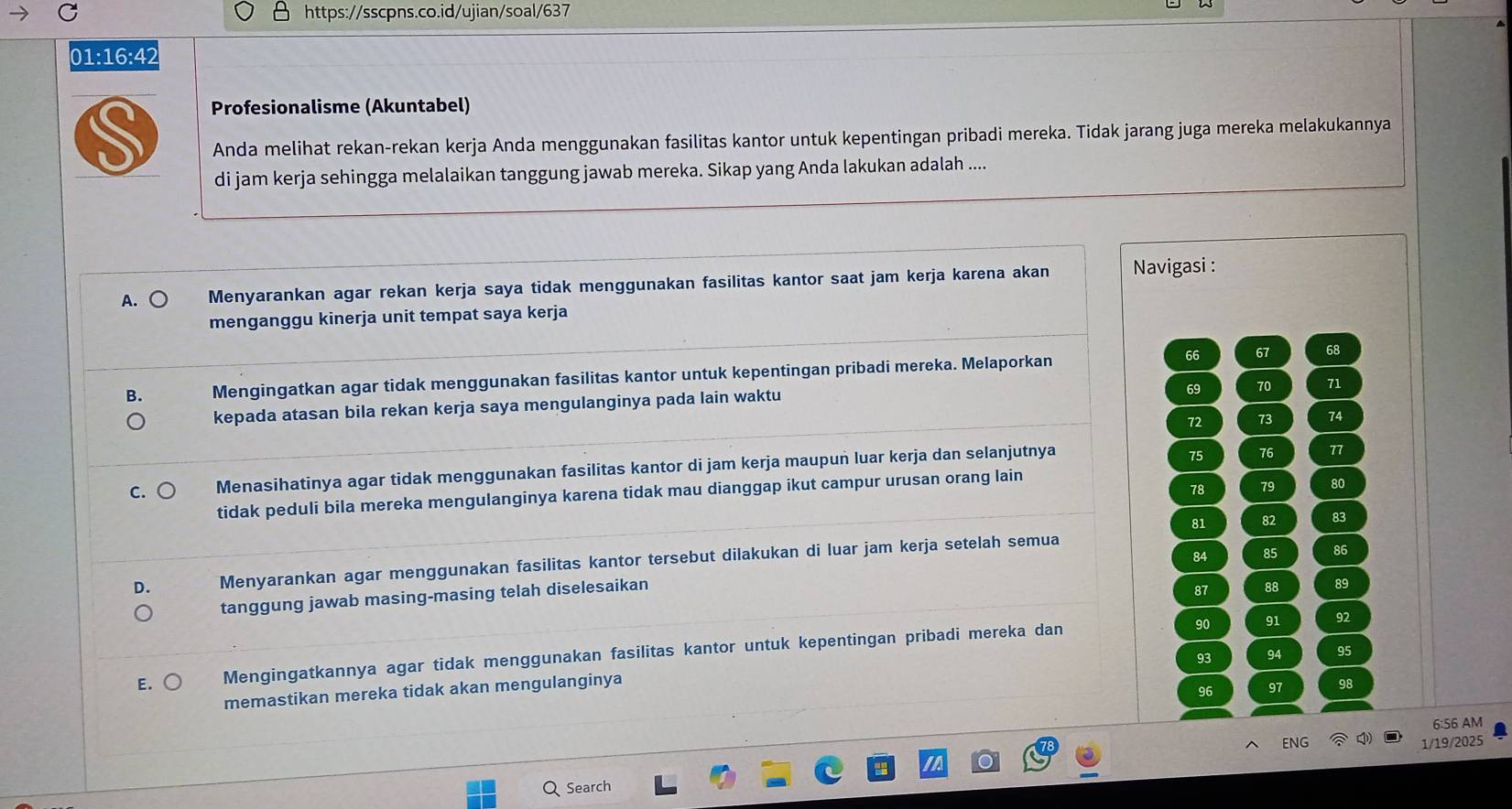 01:16:42
Profesionalisme (Akuntabel)
Anda melihat rekan-rekan kerja Anda menggunakan fasilitas kantor untuk kepentingan pribadi mereka. Tidak jarang juga mereka melakukannya
di jam kerja sehingga melalaikan tanggung jawab mereka. Sikap yang Anda lakukan adalah ....
A. Menyarankan agar rekan kerja saya tidak menggunakan fasilitas kantor saat jam kerja karena akan Navigasi :
menganggu kinerja unit tempat saya kerja
66 67 68
B. Mengingatkan agar tidak menggunakan fasilitas kantor untuk kepentingan pribadi mereka. Melaporkan
69 70 71
kepada atasan bila rekan kerja saya mengulanginya pada lain waktu
72 73 74
C. Menasihatinya agar tidak menggunakan fasilitas kantor di jam kerja maupun luar kerja dan selanjutnya
75 76 77
tidak peduli bila mereka mengulanginya karena tidak mau dianggap ikut campur urusan orang lain
78 79 80
81 82 83
84 85 86
D. Menyarankan agar menggunakan fasilitas kantor tersebut dilakukan di luar jam kerja setelah semua
tanggung jawab masing-masing telah diselesaikan
87 88 89
90 91 92
93 94 95
E. Mengingatkannya agar tidak menggunakan fasilitas kantor untuk kepentingan pribadi mereka dan
96 97 98
memastikan mereka tidak akan mengulanginya
6:56 AM
ENG 1/19/2025
Search