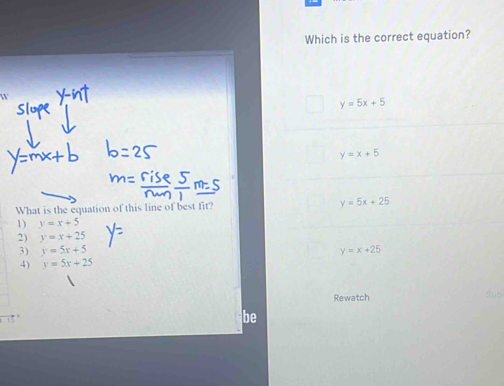 Which is the correct equation?
W
y=5x+5
y=x+5
What is the equation of this line of best fit? y=5x+25
1) y=x+5
2) y=x+25
3) y=5x+5 y=x+25
4) y=5x+25
Rewatch
Sub
15