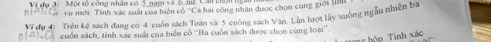 Ví dụ 3: Một tổ công nhân có S nam và 6 nữ Can chộn ngàu
n(-n):C_(1^(4)^2) vụ mới. Tính xác suất của biến cổ 'Cả hai công nhân được chọn cùng giới lin 
Ví dụ 4: Trên kệ sách đang có 4 cuốn sách Toán và 5 cuống sách Văn. Lần lượt lấy xuống ngẫu nhiên ba
n(Omega )=C_9^3 cuốn sách, tính xác suất của biến cố “Ba cuốn sách được chọn cùng loại”. 
ông hộp. Tính xác