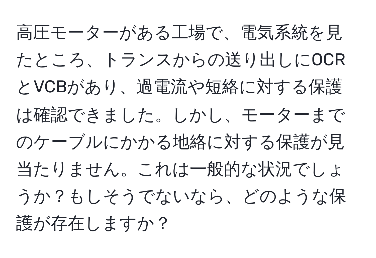 高圧モーターがある工場で、電気系統を見たところ、トランスからの送り出しにOCRとVCBがあり、過電流や短絡に対する保護は確認できました。しかし、モーターまでのケーブルにかかる地絡に対する保護が見当たりません。これは一般的な状況でしょうか？もしそうでないなら、どのような保護が存在しますか？