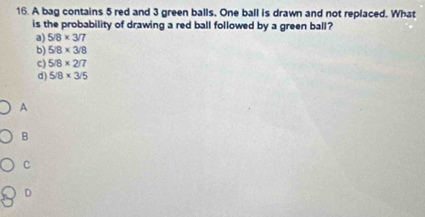 A bag contains 5 red and 3 green balls. One ball is drawn and not replaced. What
is the probability of drawing a red ball followed by a green ball?
a) 5/8* 3/7
b) 5/8* 3/8
c) 5/8* 2/7
d) 5/8* 3/5
A
B
C
D