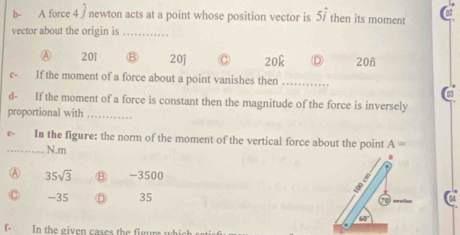 b- A force 4 / newton acts at a point whose position vector is 5i then its moment
vector about the origin is_
Ⓐ 20î 20j C 20k D 20n
c- If the moment of a force about a point vanishes then_
03
d- If the moment of a force is constant then the magnitude of the force is inversely
proportional with_
e- In the figure: the norm of the moment of the vertical force about the point A=
_ N.m
B
A 35sqrt(3) -3500
3
C - 35 Ⓓ 35 70 newlon
60°.
f- In the given cases the figure whic h