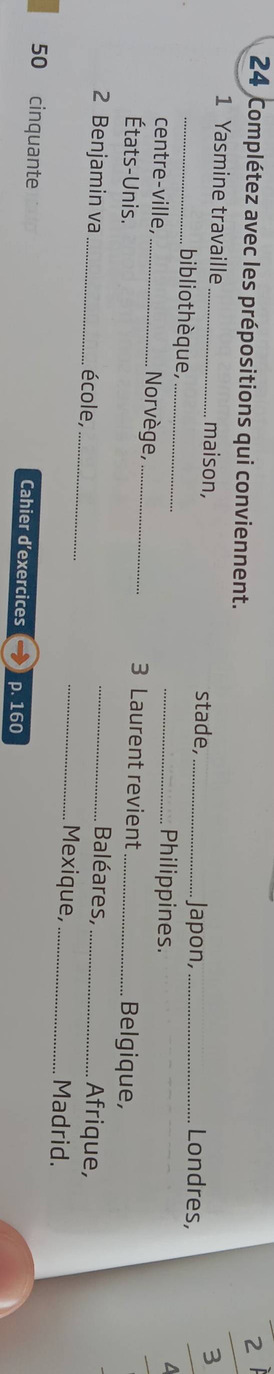 Complétez avec les prépositions qui conviennent. 
zì 
3 
1 Yasmine travaille _maison, stade, _Japon, _Londres, 
biblio thèque, __Philippines. 
centre-ville, _Norvège, _3 Laurent revient Belgique, 
États-Unis. Baléares, 
Afrique, 
2 Benjamin va _école, ___Mexique,_ _Madrid. 
50 cinquante Cahier d'exercices p. 160
