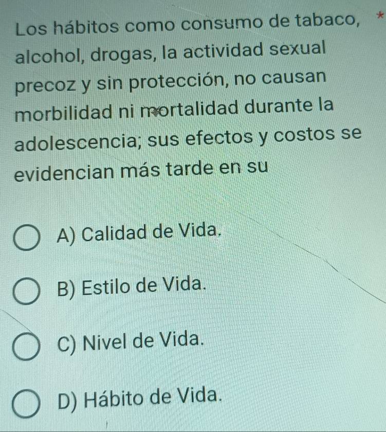 Los hábitos como consumo de tabaco, *
alcohol, drogas, la actividad sexual
precoz y sin protección, no causan
morbilidad ni mortalidad durante la
adolescencia; sus efectos y costos se
evidencian más tarde en su
A) Calidad de Vida.
B) Estilo de Vida.
C) Nivel de Vida.
D) Hábito de Vida.