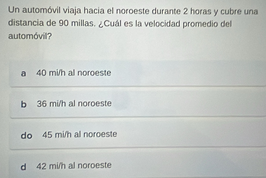 Un automóvil viaja hacia el noroeste durante 2 horas y cubre una
distancia de 90 millas. ¿Cuál es la velocidad promedio del
automóvil?
a 40 mi/h al noroeste
b 36 mi/h al noroeste
do 45 mi/h al noroeste
d 42 mi/h al noroeste