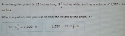 A rectangular prism is 12 inches long. 5 1/2  inches wide, and has a volume of 1,320 cubi
indhes.
Which equation can you use to find the height of the prism, h?
12· 5 1/2 =1,320· h 1,320=12· 5 1/2 · h