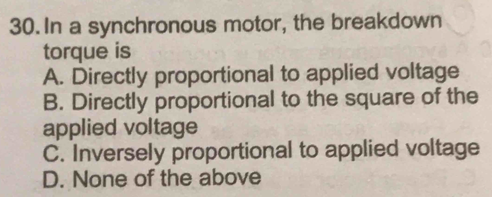 In a synchronous motor, the breakdown
torque is
A. Directly proportional to applied voltage
B. Directly proportional to the square of the
applied voltage
C. Inversely proportional to applied voltage
D. None of the above