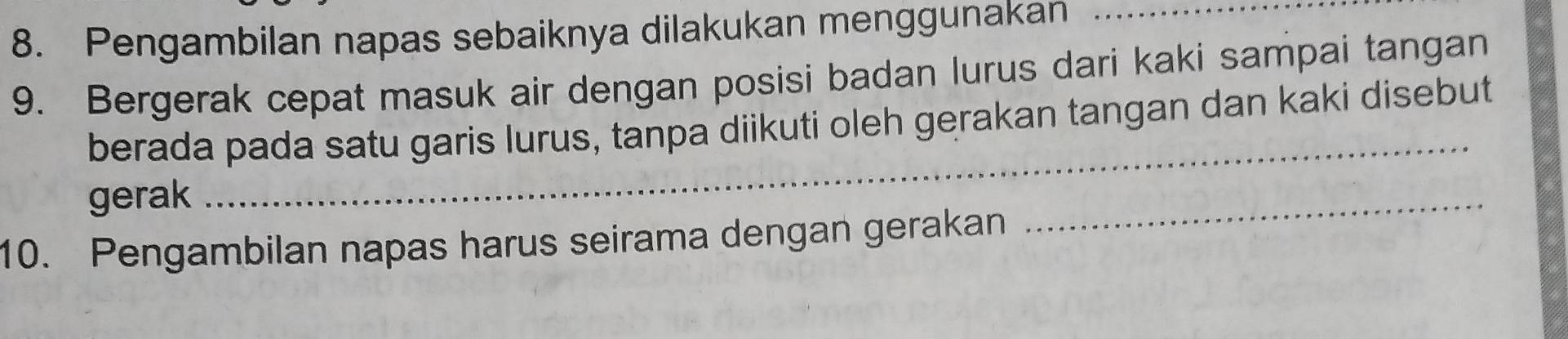 Pengambilan napas sebaiknya dilakukan menggunakan_ 
9. Bergerak cepat masuk air dengan posisi badan lurus dari kaki sampai tangan 
berada pada satu garis lurus, tanpa diikuti oleh gerakan tangan dan kaki disebut 
gerak 
_ 
10. Pengambilan napas harus seirama dengan gerakan 
_