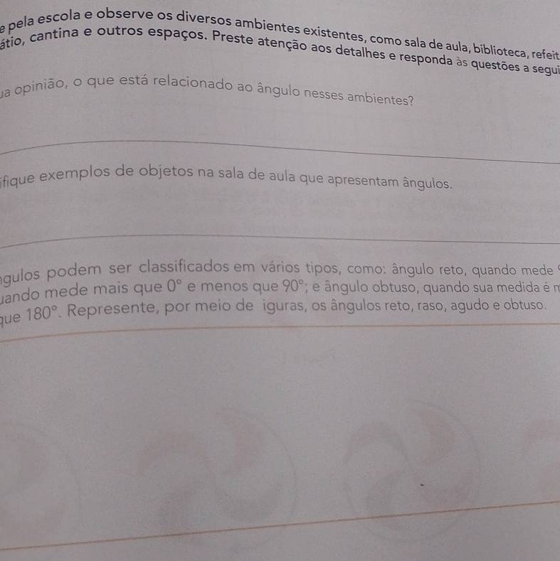 pela escola e observe os diversos ambientes existentes, como sala de aula, biblioteca, refeit 
cátio, cantina e outros espaços. Preste atenção aos detalhes e responda às questões a segui 
ua opinião, o que está relacionado ao ângulo nesses ambientes 
_ 
ifique exemplos de objetos na sala de aula que apresentam ângulos. 
_ 
águlos podem ser classificados em vários tipos, como: ângulo reto, quando mede 
ando mede mais que 0° e menos que 90°; e ângulo obtuso, quando sua medida é m 
que 180°. Represente, por meio de iguras, os ângulos reto, raso, agudo e obtuso.