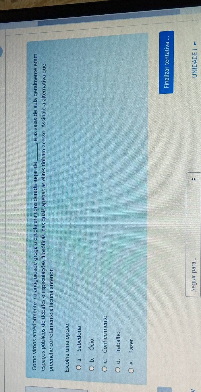 Como vimos anteriormente, na antiguidade grega a escola era considerada lugar de ) é as salas de aula geralmente eram
espaços públicos de debates e especulações filosóficas, nas quais apenas as elites tinham acesso. Assinale a alternativa que
preenche corretamente a lacuna anterior.
Escolha uma opção:
a. Sabedoria
b. Ócio
c. Conhecimento
d. Trabalho
e. Lazer
Finalizar tentativa ...
Seguir para... : UNIDADE I