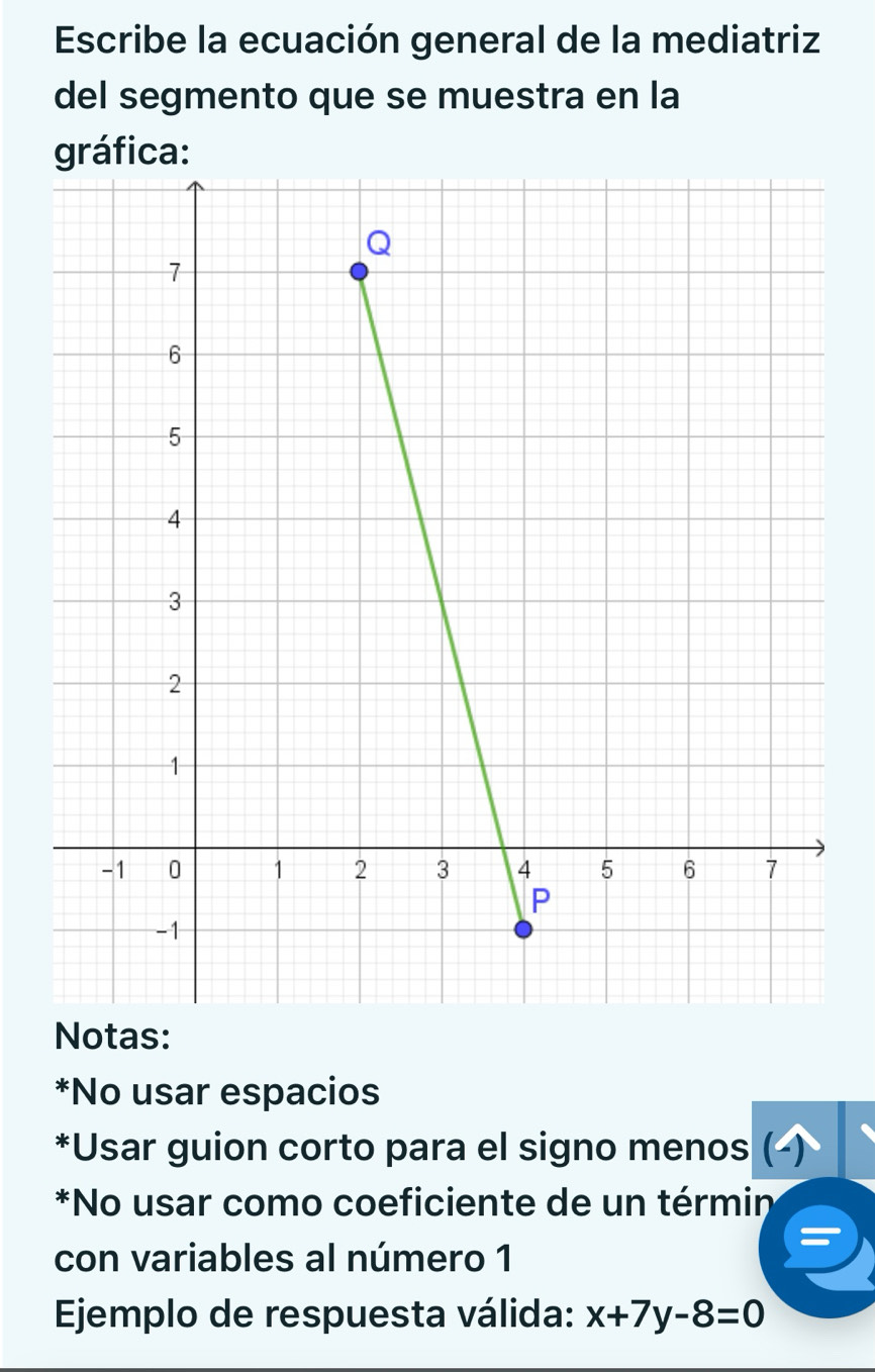 Escribe la ecuación general de la mediatriz 
del segmento que se muestra en la 
gráfica: 
Notas: 
*No usar espacios 
*Usar guion corto para el signo menos ( 
*No usar como coeficiente de un términ 
con variables al número 1 
Ejemplo de respuesta válida: x+7y-8=0