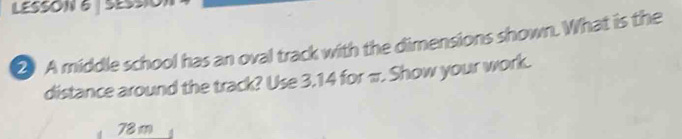 LESSON 6 | SESsIO) 
2 A middle school has an oval track with the dimensions shown. What is the 
distance around the track? Use 3,14 for π. Show your work.
78m