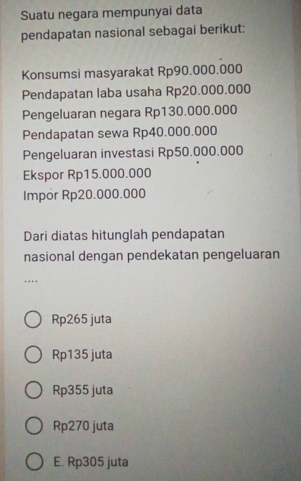 Suatu negara mempunyai data
pendapatan nasional sebagai berikut:
Konsumsi masyarakat Rp90.000.000
Pendapatan laba usaha Rp20.000.000
Pengeluaran negara Rp130.000.000
Pendapatan sewa Rp40.000.000
Pengeluaran investasi Rp50.000.000
Ekspor Rp15.000.000
Impor Rp20.000.000
Dari diatas hitunglah pendapatan
nasional dengan pendekatan pengeluaran
….
Rp265 juta
Rp135 juta
Rp355 juta
Rp270 juta
E. Rp305 juta