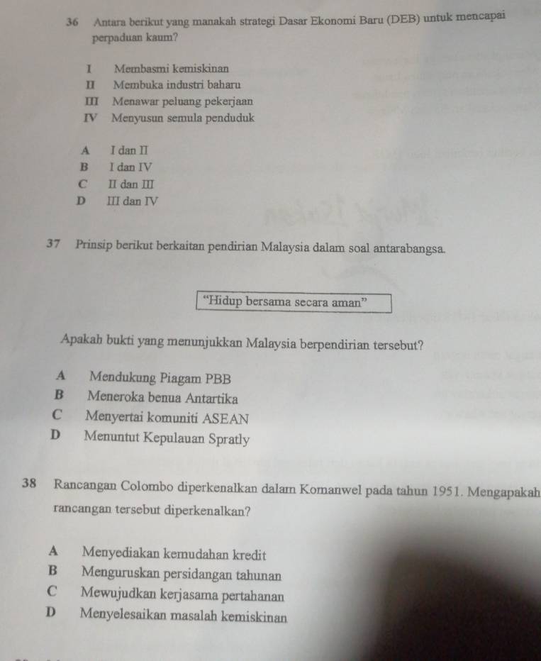 Antara berikut yang manakah strategi Dasar Ekonomi Baru (DEB) untuk mencapai
perpaduan kaum?
I Membasmi kemiskinan
II Membuka industri baharu
III Menawar peluang pekerjaan
IV Menyusun semula penduduk
A I dan II
B I dan IV
C II dan III
D I dan Ⅳ
37 Prinsip berikut berkaitan pendirian Malaysia dalam soal antarabangsa.
“Hidup bersama secara aman”
Apakah bukti yang menunjukkan Malaysia berpendirian tersebut?
A Mendukung Piagam PBB
B Meneroka benua Antartika
C Menyertai komuniti ASEAN
D Menuntut Kepulauan Spratly
38 Rancangan Colombo diperkenalkan dalam Komanwel pada tahun 1951. Mengapakah
rancangan tersebut diperkenalkan?
A Menyediakan kemudahan kredit
B Menguruskan persidangan tahunan
C Mewujudkan kerjasama pertahanan
D Menyelesaikan masalah kemiskinan