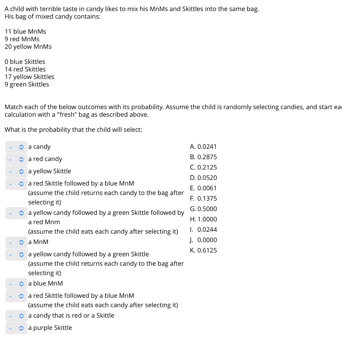 A child with terrible taste in candy likes to mix his MnMs and Skittles into the same bag.
His bag of mixed candy contains:
11 blue MnMs
9 red MnMs
20 yellow MnMs
0 blue Skittles
14 red Skittles
17 yellow Skittles
9 green Skittles
Match each of the below outcomes with its probability. Assume the child is randomly selecting candies, and start ead
calculation with a "fresh" bag as described above.
What is the probability that the child will select:
a candy A. 0.0241
a red candy B. 0.2875
C. 0.2125
a yellow Skittle
D. 0.0520
a red Skittle followed by a blue MnM
E. 0.0061
(assume the child returns each candy to the bag after
F. 0.1375
selecting it)
a yellow candy followed by a green Skittle followed by G. 0.5000
a red Mnm H. 1.0000
(assume the child eats each candy after selecting it) 1. 0.0244
a MnM J. 0.0000
K. 0.6125
a yellow candy followed by a green Skittle
(assume the child returns each candy to the bag after
selecting it)
a blue MnM
a red Skittle followed by a blue MnM
(assume the child eats each candy after selecting it)
a candy that is red or a Skittle
a purple Skittle