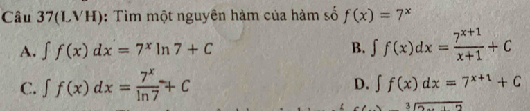 Câu 37(LVH): Tìm một nguyên hàm của hàm số f(x)=7^x
A. ∈t f(x)dx=7^xln 7+C B. ∈t f(x)dx= (7^(x+1))/x+1 +C
C. ∈t f(x)dx= 7^x/ln 7 +C
D. ∈t f(x)dx=7^(x+1)+C
overline 2