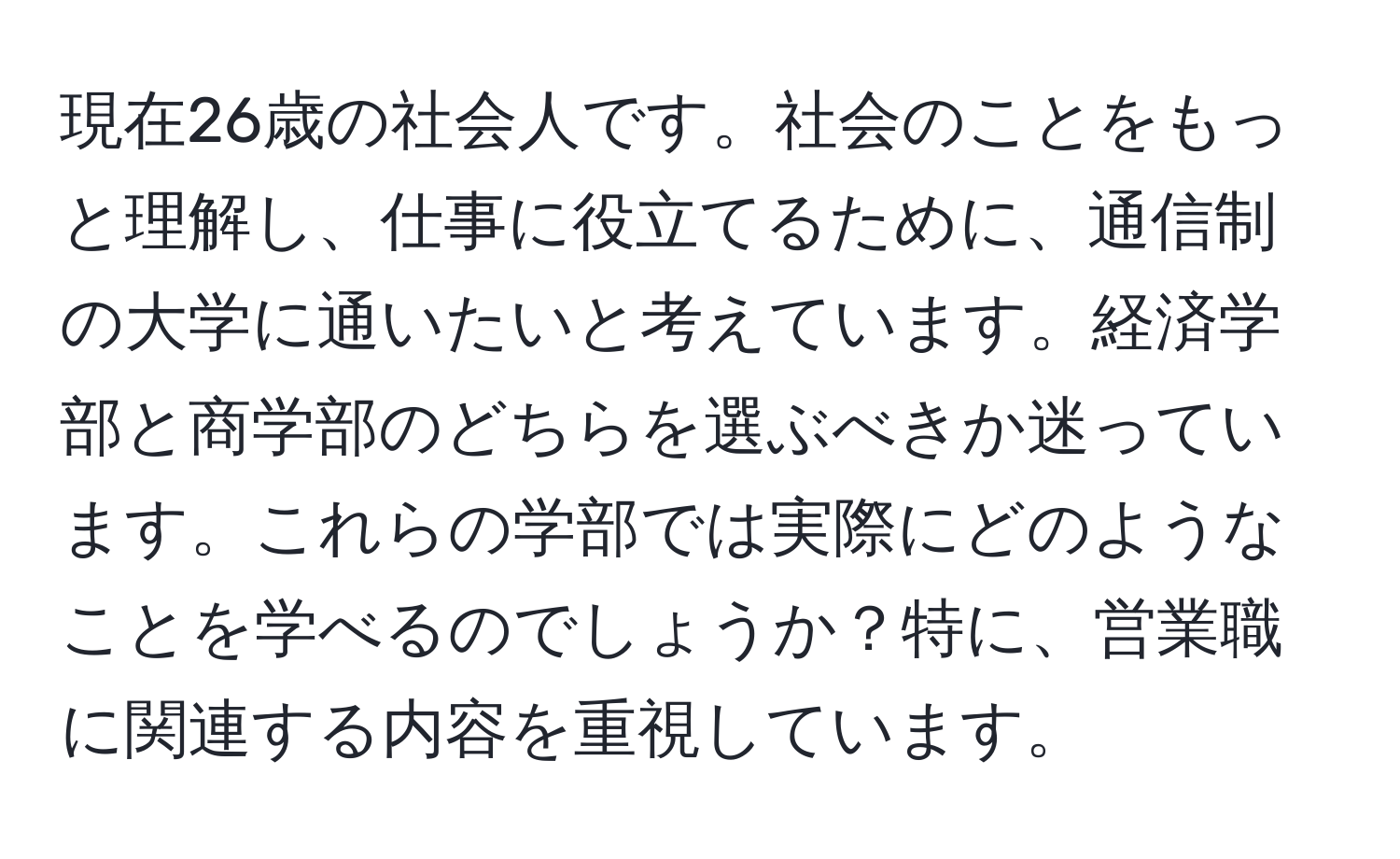 現在26歳の社会人です。社会のことをもっと理解し、仕事に役立てるために、通信制の大学に通いたいと考えています。経済学部と商学部のどちらを選ぶべきか迷っています。これらの学部では実際にどのようなことを学べるのでしょうか？特に、営業職に関連する内容を重視しています。