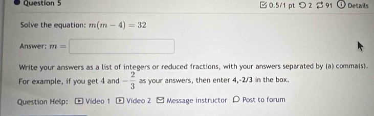 つ 2 %91 Details 
M 
Solve the equation: m(m-4)=32
Answer: m=□
Write your answers as a list of integers or reduced fractions, with your answers separated by (a) comma(s). 
For example, if you get 4 and - 2/3  as your answers, then enter 4, -2/3 in the box. 
Question Help: *Video 1 * Video 2 - Message instructor D Post to forum