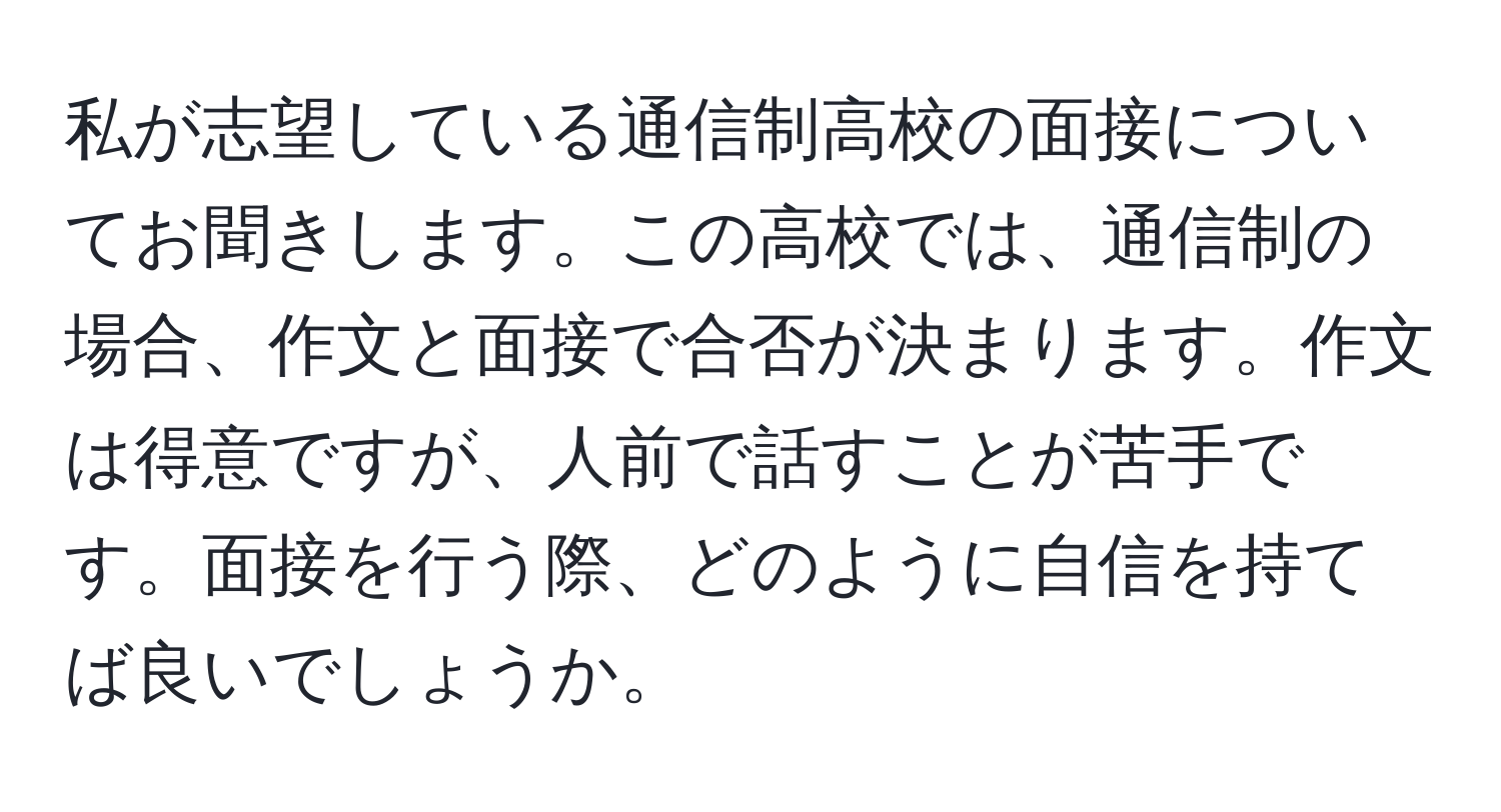 私が志望している通信制高校の面接についてお聞きします。この高校では、通信制の場合、作文と面接で合否が決まります。作文は得意ですが、人前で話すことが苦手です。面接を行う際、どのように自信を持てば良いでしょうか。