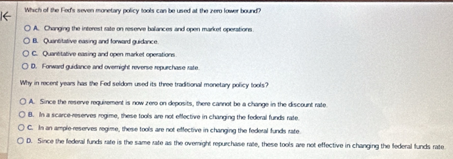 Which of the Fed's seven monetary policy tools can be used at the zero Iower bound?
A. Changing the interest rate on reserve balances and open market operations.
B. Quantitative easing and forward guidance.
C. Quantitative easing and open market operations.
D. Forward guidance and overnight reverse repurchase rate.
Why in recent years has the Fed seldom used its three traditional monetary policy tools?
A. Since the reserve requirement is now zero on deposits, there cannot be a change in the discount rate.
B. In a scarce-reserves regime, these tools are not effective in changing the federal funds rate.
C. In an ample-reserves regime, these tools are not effective in changing the federal funds rate
D. Since the federal funds rate is the same rate as the overnight repurchase rate, these tools are not effective in changing the federal funds rate