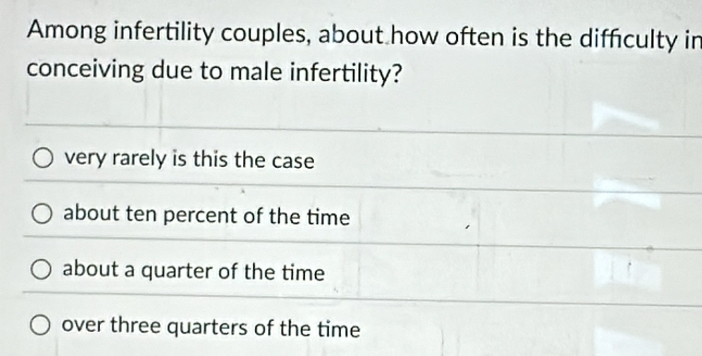 Among infertility couples, about how often is the diffculty in
conceiving due to male infertility?
very rarely is this the case
about ten percent of the time
about a quarter of the time
over three quarters of the time