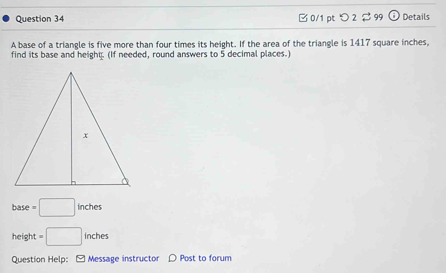 つ 2 ⇄99 ⓘ Details 
A base of a triangle is five more than four times its height. If the area of the triangle is 1417 square inches, 
find its base and height. (If needed, round answers to 5 decimal places.) 
base =□ inches
height =□ inches
Question Help: Message instructor 〇 Post to forum