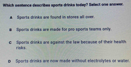 Which sentence describes sports drinks today? Select one answer.
A Sports drinks are found in stores all over.
B Sports drinks are made for pro sports teams only.
c Sports drinks are against the law because of their health
risks.
D Sports drinks are now made without electrolytes or water.