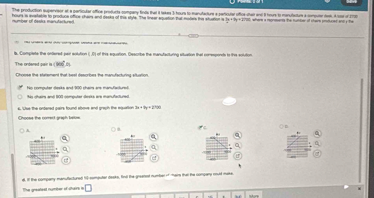 Points: 0 o Save
The production supervisor at a particular office products company finds that it takes 3 hours to manufacture a particular office chair and 9 hours to manufacture a computer desk. A tsal of 200
hours is available to produce office chairs and desks of this style. The linear equation that models this situation is 3x+9y=2700 , where x represents the number of chairs produced and y the
number of desks manufactured.
nu chairs end Jvu cumpuser desas are menulactureu.
b. Complete the ordered pair solution ( ,0) of this equation. Describe the manufacturing situation that corresponds to this solution
The ordered pair is (900°,0). 
Choose the statement that best describes the manufacturing situation.
No computer desks and 900 chairs are manufactured.
No chairs and 900 computer desks are manufactured.
c. Use the ordered pairs found above and graph the equation 3x+9y=2700
Choose the correct graph below.
D.
A
B.
Ay
. 
▲y
▲y a
-1007 1000 -1000 1000 -1000 8000
400
400
d. If the company manufactured 10 computer desks, find the greatest number of -hairs that the company could make.
The greatest number of chairs is
+ 1 ( More