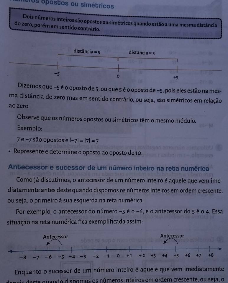 heros opostos ou simétricos
Dois números inteiros são opostos ou simétricos quando estão a uma mesma distância
do zero, porém em sentido contrário.
Dizemos que −5 é o oposto de 5, ou que 5 é o oposto de −5, pois eles estão na mes-
ma distância do zero mas em sentido contrário, ou seja, são simétricos em relação
ao zero.
Observe que os números opostos ou simétricos têm o mesmo módulo.
Exemplo:
7 e −7 são opostos e |-7|=|7|=7
Represente e determine o oposto do oposto de 10.
Antecessor e sucessor de um número inteiro na reta numérica
Como já discutimos, o antecessor de um número inteiro é aquele que vem ime-
diatamente antes deste quando dispomos os números inteiros em ordem crescente,
ou seja, o primeiro à sua esquerda na reta numérica.
Por exemplo, o antecessor do número -5 é o −6, e o antecessor do 5 é o 4. Essa
situação na reta numérica fica exemplificada assim:
Enquanto o sucessor de um número inteiro é aquele que vem imediatamente
ste   an do dispomos os números inteiros em ordem crescente, ou seja, o