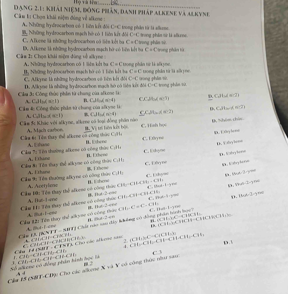 Hộọ và tên:......28._
DạNg 2.1: Khái niệm, đông phân, danh pháp alkene và alkyne
*  Câu 1: Chọn khái niệm đúng về alkene :
A. Những hydrocarbon có 1 liên kết đối C=C trong phân tử là alkene.
B. Những hydrocarbon mạch hở có 1 liên kết đôi C=C trong phân tử là alkene.
C. Alkene là những hydrocarbon có liên kết ba Cequiv C trong phân tử.
D. Alkene là những hydrocarbon mạch hở có liên kết ba C= C trong phân tử
* Câu 2: Chọn khái niệm đúng về alkyne :
A. Những hydrocarbon có 1 liên kết ba Cequiv C trong phân tử là alkyne.
B. Những hydrocarbon mạch hở có 1 liên kết ba C=C trong phân tử là alkyne.
C. Alkyne là những hydrocarbon có liên kết đôi C=C trong phân tử.
D. Alkyne là những hydrocarbon mạch hở có liên kết đôi C=C trong phân tứ.
Câu 3: Công thức phân tử chung của alkene là:
A. C_nH_2n(n≥ 1) B. C_nH_2n(n≥ 4) C. C_nH_2n(n≥ 3)
D. C_nH_2n(n≥ 2)
Câu 4: Công thức phân tử chung của alkyne là: C_nH_2n+2(n≥ 2)
A. C_nH_2n-2(n≥ 1) B. C_nH_2n(n≥ 4) C,C_nH_2n-2(n≥ 2)
D.
Câu 5: Khác với alkyne, alkene có loại đồng phân nào
A. Mạch carbon. B. 1 ị trí liên kết bội. C. Hình học D. Nhóm chức.
Câu 6: Tên thay thể alkene có công thức C_2H_4
D. Ethylene
A. Ethane B. Ethene C. Ethyne
D. Ethylene
Câu 7: Tên thường alkene có công thức C_2H_4
D. Ethylens
A. Ethane B. Ethene C. Ethyne
Câu 8: Tên thay thể alkyne có công thức C_2H_2
A. Ethane B. Ethene C. Ethyne
D. Ethylens
Cầu 9: Tên thường alkyne có công thức C_2H_2 C. Ethyne
D. Bu sqrt(2) -yne
A. Acetylene B. Ethene
Câu 10: Tên thay thế alkene có công thức CH_2=CH-CH_2-CH_3 C. But t-1-yne
D.  Bu -2 yne
D. But-2-yne
A. But-1-ene B. But-2-ene
Câu 11: Tên thay thể alkene có công thức CH_3-CH=CH-CH_3 C. But-1-yn
A. But-1-ene B. But-2-ene
B. But-2-en C. But-1-yne
Câu 12: Tên thay thể alkyne có công thức CH_3-C=C C H_3
B. (CH_3)_2 CHC H=C H H(CH_3)_2
Câu 13. |KNTT-SBT| * Chất nào sau đây không có đồng (CH_3)_2C=CHCH_3,
A. But-1-ene
D.
A. (
I(CH_3)_2.
2.
-C1> T). Cho các alkene sau:
Câu 14 (SBT C. CHCH=CH CH CH_3CH=CHC H h 
4 . CH_3-CH_2-CH=CH-CH_2-CH_3 (CH_3)_2C=C(CH_3)_2
D. 1
、 C   CH   C 112° ||2-C| CH-CH_3
C.3
Số alkene có đồng phân hình học là B.2
Câu 15 (SBT-CD): Cho các alkene X và Y có công thức như sau:
A 4