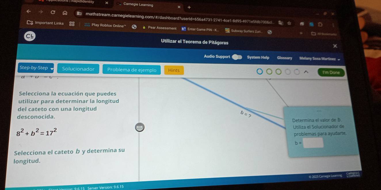 Rapididentity  Carnegie Learning
mathstream.carnegielearning.com/#/dashboard?userId=656a4731-2741-4ce1-8d95-4971e5fdb700&c
Important Links Play Roblox Online'' Pear Assessment K！ Enter Game PIN - K  Subway Surfers Zuri
Utilizar el Teorema de Pitágoras
Audio Support System Help Glossary Melany Sosa Martínez »
Step-by-Step Solucionador Problema de ejemplo Hints I'm Done
Selecciona la ecuación que puedes
utilizar para determinar la longitud
del cateto con una longitud
desconocida.
Determina el valor de b.
Utiliza el Solucionador de
8^2+b^2=17^2
problemas para ayudarte.
b=
Selecciona el cateto b y determina su
longitud.
e 2023 Cr
Server Version: 9.6.15