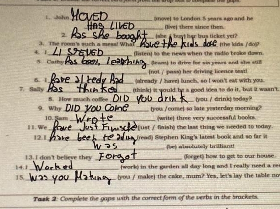 fom te wrop ber to compee the gape . 
1. John _(move) to London 5 years ago and he 
_(live) there since then. 
2._ (she Abuy) her bus ticket yet? 
3. The room's such a mess! What _(the kids /do)? 
4. I_ (listen) to the news when the radio broke down. 
5. Cathy_ (learn) to drive for six years and she still 
_(not / pass) her driving licence test! 
6. I_ (already / have) lunch, so I won't eat with you. 
7. Sally _(think) it would be a good idea to do it, but it wasn't. 
8. How much coffee_ (you / drink) today? 
9. Why_ (you /come) so late yesterday morning? 
10. Sam _(write) three very successful books. 
11. We _(just / finish) the last thing we needed to today. 
12.1_ (read) Stephen King's latest book and so far it 
_(be) absolutely brilliant! 
13.I don't believe they _(forget) how to get to our house. 
14.1_ (work) in the garden all day long and I really need a re 
15._ (you / make) the cake, mum? Yes, let's lay the table no 
_ 
Task 2: Complete the gaps with the correct form of the verbs in the brackets. 
_