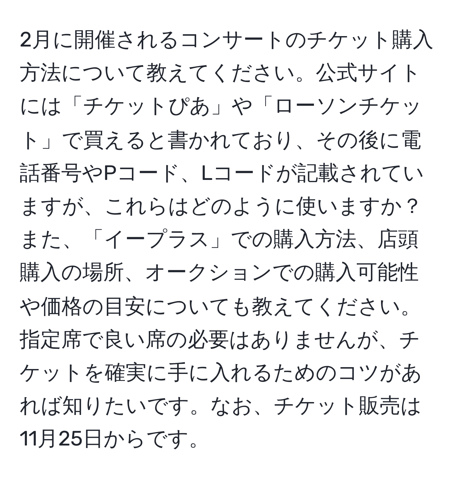 2月に開催されるコンサートのチケット購入方法について教えてください。公式サイトには「チケットぴあ」や「ローソンチケット」で買えると書かれており、その後に電話番号やPコード、Lコードが記載されていますが、これらはどのように使いますか？また、「イープラス」での購入方法、店頭購入の場所、オークションでの購入可能性や価格の目安についても教えてください。指定席で良い席の必要はありませんが、チケットを確実に手に入れるためのコツがあれば知りたいです。なお、チケット販売は11月25日からです。