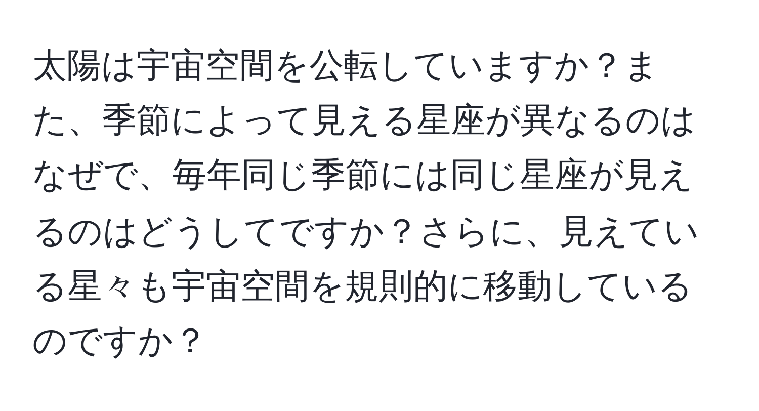 太陽は宇宙空間を公転していますか？また、季節によって見える星座が異なるのはなぜで、毎年同じ季節には同じ星座が見えるのはどうしてですか？さらに、見えている星々も宇宙空間を規則的に移動しているのですか？