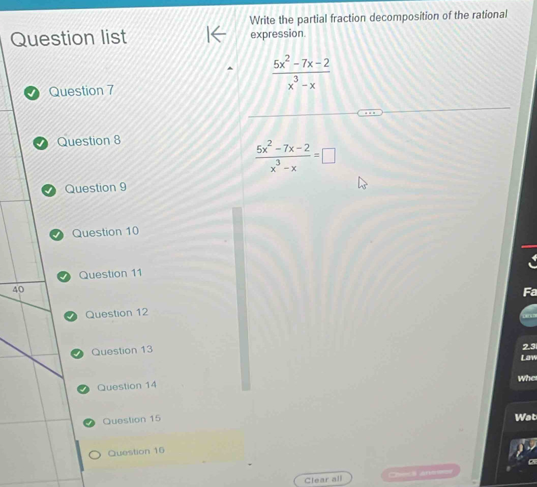 Write the partial fraction decomposition of the rational
Question list expression.
Question 7
 (5x^2-7x-2)/x^3-x 
Question 8
 (5x^2-7x-2)/x^3-x =□
Question 9
Question 10
Question 11
40
Question 12
Question 13 2.3
Law
Whe
Question 14
Question 15 Wat
Question 16
Clear all