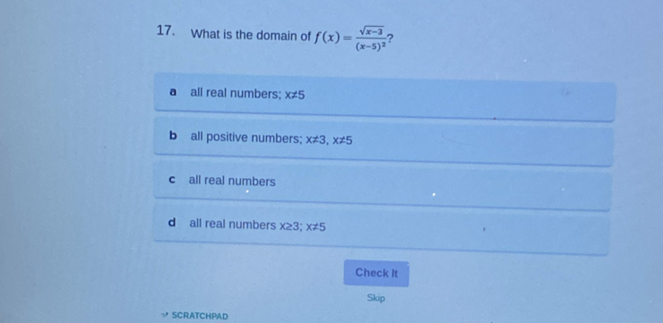 What is the domain of f(x)=frac sqrt(x-3)(x-5)^2 ?
d all real numbers; x!= 5
b all positive numbers; x!= 3, x!= 5
c all real numbers
d all real numbers x≥ 3; x!= 5
Check It
Skip
SCRATCHPAD