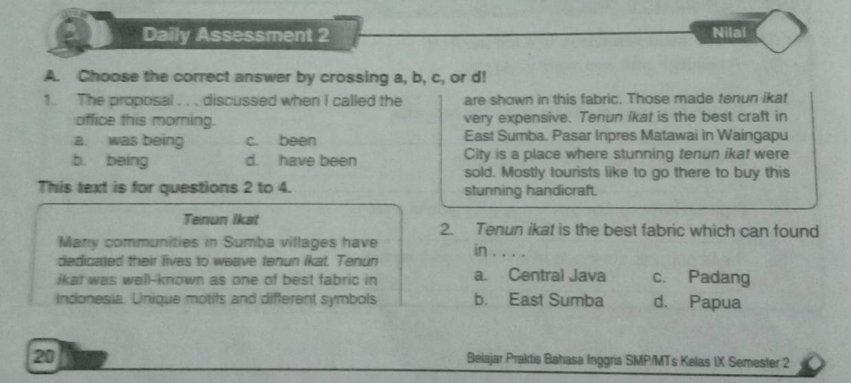 Daily Assessment 2 Nilai
A. Choose the correct answer by crossing a, b, c, or d!
1. The proposal . . . discussed when I called the are shown in this fabric. Those made tenun ikat
office this morning. very expensive. Tenun ikat is the best craft in
a. was being c. been East Sumba. Pasar Inpres Matawai in Waingapu
b. being d. have been City is a place where stunning tenun ikat were
sold. Mostly tourists like to go there to buy this
This text is for questions 2 to 4. stunning handicraft.
Tenun Ikat
2. Tenun ikat is the best fabric which can found
Many communities in Sumba villages have
in_ 
dedicated their lives to weave tenun ikat. Tenun
ikat was well-known as one of best fabric in a. Central Java c. Padang
Indonesia. Unique motifs and different symbols b. East Sumba d. Papua
20
Belajar Praktis Bahasa Inggris SMP/MTs Kelas IX Semester 2