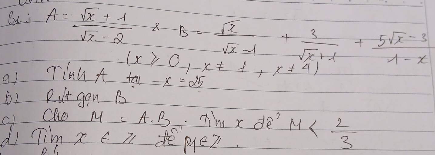 BL: A= (sqrt(x)+1)/sqrt(x)-2  8 B= sqrt(x)/sqrt(x)-1 + 3/sqrt(x)+1 + (5sqrt(x)-3)/1-x 
(x≥slant 0,x!= 1,x!= 4)
a) Tian A ta -x=25
b) Rut gon B 
c1 Olo
M=A· B Im x de? 
dI Timx∈ Z depyleZ 
C
M