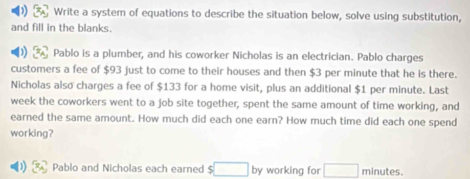 ) Write a system of equations to describe the situation below, solve using substitution, 
and fill in the blanks. 
Pablo is a plumber, and his coworker Nicholas is an electrician. Pablo charges 
customers a fee of $93 just to come to their houses and then $3 per minute that he is there. 
Nicholas also charges a fee of $133 for a home visit, plus an additional $1 per minute. Last 
week the coworkers went to a job site together, spent the same amount of time working, and 
earned the same amount. How much did each one earn? How much time did each one spend 
working? 
Pablo and Nicholas each earned S □ by working for □ minutes.